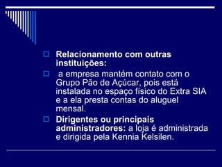 Relacionamento com outras instituições: a empresa mantém contato com o Grupo Pão de Açúcar, pois está instalada no espaço físico do Extra SIA e a ela presta contas do aluguel mensal. Dirigentes ou principais administradores:  a loja é administrada e dirigida pela Kennia Kelsilen.  