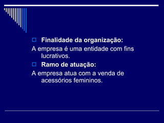 Finalidade da organização: A empresa é uma entidade com fins lucrativos. Ramo de atuação: A empresa atua com a venda de acessórios femininos. 