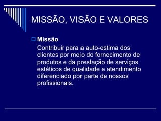 MISSÃO, VISÃO E VALORES Missão Contribuir para a auto-estima dos clientes por meio do fornecimento de produtos e da prestação de serviços estéticos de qualidade e atendimento diferenciado por parte de nossos profissionais. 