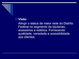 Visão Atingir o status de maior rede do Distrito Federal no segmento de bijuterias, acessórios e estética. Fornecendo qualidade, variedade e acessibilidade aos clientes. 