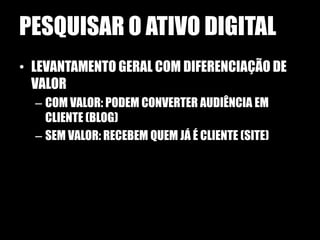 PESQUISAR O ATIVO DIGITAL
• LEVANTAMENTO GERAL COM DIFERENCIAÇÃO DE
  VALOR
  – COM VALOR: PODEM CONVERTER AUDIÊNCIA EM
    CLIENTE (BLOG)
  – SEM VALOR: RECEBEM QUEM JÁ É CLIENTE (SITE)
 
