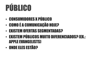 PÚBLICO
• CONSUMIDORES X PÚBLICO
• COMO É A COMUNICAÇÃO HOJE?
• EXISTEM OFERTAS SEGMENTADAS?
• EXISTEM PÚBLICOS MUITO DIFERENCIADOS? (EX.:
  APPLE EVANGELISTS)
• ONDE ELES ESTÃO?
 