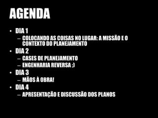 AGENDA
• DIA 1
  – COLOCANDO AS COISAS NO LUGAR: A MISSÃO E O
    CONTEXTO DO PLANEJAMENTO
• DIA 2
  – CASES DE PLANEJAMENTO
  – ENGENHARIA REVERSA ;)
• DIA 3
  – MÃOS À OBRA!
• DIA 4
  – APRESENTAÇÃO E DISCUSSÃO DOS PLANOS
 