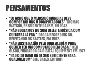 PENSAMENTOS
• “EU ACHO QUE O MERCADO MUNDIAL DEVE
  COMPORTAR UNS 5 COMPUTADORES” THOMAS
  WATSON, PRESIDENTE DA IBM, EM 1943
• “NÃO GOSTAMOS DO SOM DELES, E MÚSICA COM
  GUITARRA JÁ ERA.” DECCA RECORDING CO.
  REJEITANDO OS BEATLES, EM 1962.
• “NÃO EXISTE RAZÃO PELA QUAL ALGUÉM PODE
  QUERER TER UM COMPUTADOR EM CASA.” KEN
  OLSON, FUNDADOR DA DIGITAL EQUIPMENT, EM 1977
• “640K [DE RAM] HÁ DE SER SUFICIENTE PARA
  QUALQUER UM” BILL GATES, EM 1981
 
