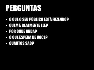 PERGUNTAS
•   O QUE O SEU PÚBLICO ESTÁ FAZENDO?
•   QUEM É REALMENTE ELE?
•   POR ONDE ANDA?
•   O QUE ESPERA DE VOCÊ?
•   QUANTOS SÃO?
 