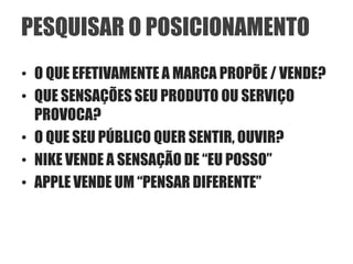 PESQUISAR O POSICIONAMENTO
• O QUE EFETIVAMENTE A MARCA PROPÕE / VENDE?
• QUE SENSAÇÕES SEU PRODUTO OU SERVIÇO
  PROVOCA?
• O QUE SEU PÚBLICO QUER SENTIR, OUVIR?
• NIKE VENDE A SENSAÇÃO DE “EU POSSO”
• APPLE VENDE UM “PENSAR DIFERENTE”
 