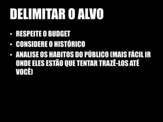 DELIMITAR O ALVO
• RESPEITE O BUDGET
• CONSIDERE O HISTÓRICO
• ANALISE OS HABITOS DO PÚBLICO (MAIS FÁCIL IR
  ONDE ELES ESTÃO QUE TENTAR TRAZÊ-LOS ATÉ
  VOCÊ)
 