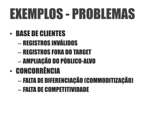 EXEMPLOS - PROBLEMAS
• BASE DE CLIENTES
  – REGISTROS INVÁLIDOS
  – REGISTROS FORA DO TARGET
  – AMPLIAÇÃO DO PÚBLICO-ALVO
• CONCORRÊNCIA
  – FALTA DE DIFERENCIAÇÃO (COMMODITIZAÇÃO)
  – FALTA DE COMPETITIVIDADE
 