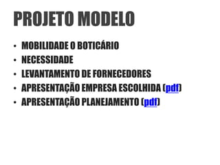PROJETO MODELO
•   MOBILIDADE O BOTICÁRIO
•   NECESSIDADE
•   LEVANTAMENTO DE FORNECEDORES
•   APRESENTAÇÃO EMPRESA ESCOLHIDA (pdf)
•   APRESENTAÇÃO PLANEJAMENTO (pdf)
 