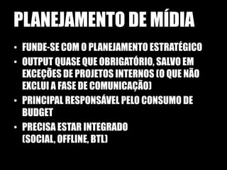 PLANEJAMENTO DE MÍDIA
• FUNDE-SE COM O PLANEJAMENTO ESTRATÉGICO
• OUTPUT QUASE QUE OBRIGATÓRIO, SALVO EM
  EXCEÇÕES DE PROJETOS INTERNOS (O QUE NÃO
  EXCLUI A FASE DE COMUNICAÇÃO)
• PRINCIPAL RESPONSÁVEL PELO CONSUMO DE
  BUDGET
• PRECISA ESTAR INTEGRADO
  (SOCIAL, OFFLINE, BTL)
 