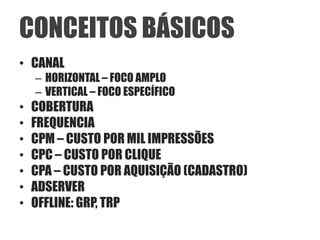 CONCEITOS BÁSICOS
• CANAL
    – HORIZONTAL – FOCO AMPLO
    – VERTICAL – FOCO ESPECÍFICO
•   COBERTURA
•   FREQUENCIA
•   CPM – CUSTO POR MIL IMPRESSÕES
•   CPC – CUSTO POR CLIQUE
•   CPA – CUSTO POR AQUISIÇÃO (CADASTRO)
•   ADSERVER
•   OFFLINE: GRP, TRP
 
