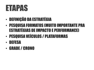 ETAPAS
• DEFINIÇÃO DA ESTRATÉGIA
• PESQUISA FORMATOS (MUITO IMPORTANTE PRA
  ESTRATÉGIAS DE IMPACTO E PERFORMANCE)
• PESQUISA VEÍCULOS / PLATAFORMAS
• DEFESA
• GRADE / CRONO
 