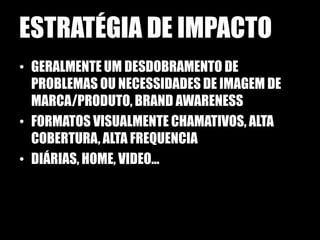 ESTRATÉGIA DE IMPACTO
• GERALMENTE UM DESDOBRAMENTO DE
  PROBLEMAS OU NECESSIDADES DE IMAGEM DE
  MARCA/PRODUTO, BRAND AWARENESS
• FORMATOS VISUALMENTE CHAMATIVOS, ALTA
  COBERTURA, ALTA FREQUENCIA
• DIÁRIAS, HOME, VIDEO...
 