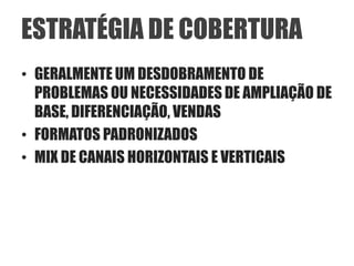 ESTRATÉGIA DE COBERTURA
• GERALMENTE UM DESDOBRAMENTO DE
  PROBLEMAS OU NECESSIDADES DE AMPLIAÇÃO DE
  BASE, DIFERENCIAÇÃO, VENDAS
• FORMATOS PADRONIZADOS
• MIX DE CANAIS HORIZONTAIS E VERTICAIS
 
