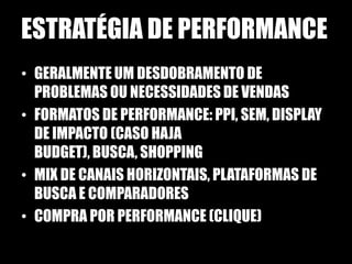 ESTRATÉGIA DE PERFORMANCE
• GERALMENTE UM DESDOBRAMENTO DE
  PROBLEMAS OU NECESSIDADES DE VENDAS
• FORMATOS DE PERFORMANCE: PPI, SEM, DISPLAY
  DE IMPACTO (CASO HAJA
  BUDGET), BUSCA, SHOPPING
• MIX DE CANAIS HORIZONTAIS, PLATAFORMAS DE
  BUSCA E COMPARADORES
• COMPRA POR PERFORMANCE (CLIQUE)
 