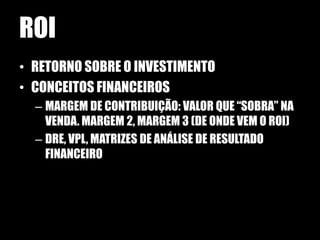 ROI
• RETORNO SOBRE O INVESTIMENTO
• CONCEITOS FINANCEIROS
  – MARGEM DE CONTRIBUIÇÃO: VALOR QUE “SOBRA” NA
    VENDA. MARGEM 2, MARGEM 3 (DE ONDE VEM O ROI)
  – DRE, VPL, MATRIZES DE ANÁLISE DE RESULTADO
    FINANCEIRO
 