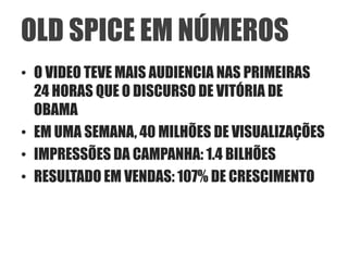 OLD SPICE EM NÚMEROS
• O VIDEO TEVE MAIS AUDIENCIA NAS PRIMEIRAS
  24 HORAS QUE O DISCURSO DE VITÓRIA DE
  OBAMA
• EM UMA SEMANA, 40 MILHÕES DE VISUALIZAÇÕES
• IMPRESSÕES DA CAMPANHA: 1.4 BILHÕES
• RESULTADO EM VENDAS: 107% DE CRESCIMENTO
 