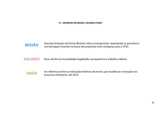 12
IV – DEFINIÇÃO DE MISSÃO, VALORES E VISÃO
MISSÃO
Executar licitações de forma eficiente, ética e transparente, respeitando os preceitos e
normas legais, focando na busca das propostas mais vantajosas para a UFSC.
VALORES Ética, eficiência, honestidade, legalidade, transparência e trabalho coletivo.
VISÃO
Ser referência entre as instituições federais de ensino, por excelência e inovação nos
processos licitatórios, até 2016.
 