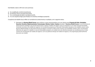 2
Este Modelo criado no DPL teve como premissas:
a) Ser simplificado e de fácil entendimento.
b) Ser factível e não só uma peça burocrática.
c) Ter a contribuição de todos os servidores do DPL.
d) Ter uma sequência lógica para finalizar em iniciativas estratégicas propostas.
A sequência do trabalho busca refletir um somatório de conhecimentos e resultados, com o seguinte roteiro:
1) Montagem do Business Model Canvas, para conhecer o nosso serviço/produto e ver com clareza nossa Proposta de Valor, Atividades,
Recursos, Parceiros, Relacionamentos, Comunicação, Clientes, Custos e Ganhos (receitas). O Business Model Canvas é uma ferramenta de
gerenciamento estratégico que permite desenvolver e esboçar modelos de negócio novos ou existentes. É um mapa visual pré-formatado
contendo nove blocos do modelo de negócios. Foi inicialmente proposto por Alexander Osterwalder baseado no seu trabalho anterior sobre
Business Model Ontology. As descrições formais do negócio se tornam os blocos para construir suas atividades. Existem várias conceituações
diferentes de negócio e o trabalho e a tese de Osterwalder propõem um modelo único de referência baseado nas semelhanças de um vasto
número de conceituações de modelo de negócios. Com seu padrão de design de modelo de negócios, uma organização pode facilmente
descrever seu modelo.
 