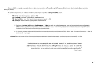 5
O termo SWOT é uma sigla oriunda do idioma inglês, e é um acrónimo de Forças (Strengths), Fraquezas (Weaknesses), Oportunidades (Opportunities) e
Ameaças (Threats).
As questões respondidas por todos os servidores, para compor os quadros do Diagrama SWOT, foram:
10 - Forças - citar duas Forças que ajudam o DPL
11 - Fraquezas - citar duas Fraquezas que atrapalham o DPL
12 - Oportunidades - citar duas Oportunidades que podem ajudar o DPL
13 - Ameaças - citar duas Ameaças que podem atrapalhar o DPL
3) Definir os Princípios do DPL, para Missão, Valores e Visão, com base nas análises e avaliações feitas no Business Model Canvas e Diagrama
SWOT. Um dos aspectos mais importantes, senão o mais diretivo e o que mais orienta para o pleno exercício da liderança compartilhada é o
estabelecimento de missão, visão e valores da sua organização
4) O conjunto formado pela missão, visão e valores representa a identidade organizacional. Todos devem saber claramente o propósito, a razão da
existência da organização.
A Missão é uma declaração concisa do propósito e das responsabilidades da organização perante seus parceiros, clientes e sociedade em geral.
“Uma organização não se define pelo seu nome, estatuto ou produto que faz; ela se
define pela sua missão. Somente uma definição clara da missão é razão de existir da
organização e torna possíveis, claros e realistas os objetivos da organização.”
Peter Drucker
 