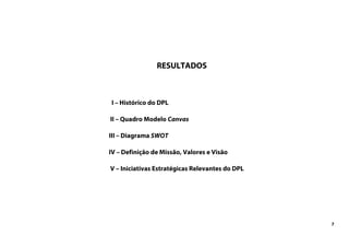 7
RESULTADOS
I – Histórico do DPL
II – Quadro Modelo Canvas
III – Diagrama SWOT
IV – Definição de Missão, Valores e Visão
V – Iniciativas Estratégicas Relevantes do DPL
 