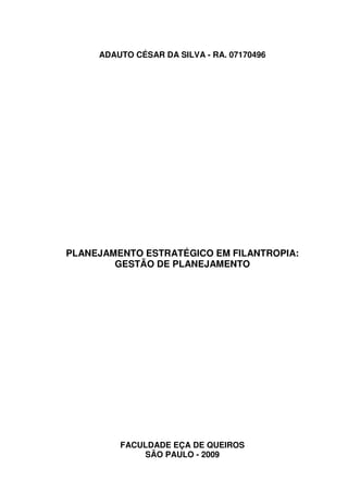 ADAUTO CÉSAR DA SILVA - RA. 07170496




PLANEJAMENTO ESTRATÉGICO EM FILANTROPIA:
        GESTÃO DE PLANEJAMENTO




         FACULDADE EÇA DE QUEIROS
             SÃO PAULO - 2009
 