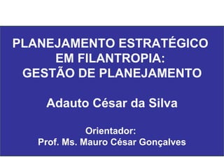 PLANEJAMENTO ESTRATÉGICO  EM FILANTROPIA:  GESTÃO DE PLANEJAMENTO Adauto César da Silva Orientador:  Prof. Ms. Mauro César Gonçalves 