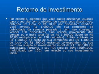Retorno de investimento Por exemplo, digamos que você queira direcionar usuários para o seu site com o objetivo de vender seus dispositivos, obtendo um lucro de R$ 10,00 por dispositivo vendido. Você investiu R$ 1.000,00 em sua campanha de publicidade da semana passada e com isso conseguiu vender 130 dispositivos. Sua receita proveniente das vendas ou o lucro total foi de R$ 1.300,00 (lucro de R$ 10,00 multiplicado por 130 unidades). Então, subtraia os R$ 1.000,00 do custo de sua campanha dos R$ 1.300,00 do lucro. Os R$ 300,00 restantes correspondem ao seu lucro em relação ao investimento inicial de R$ 1.000,00 em publicidade. Portanto, o seu ROI seria de 30% (300/1000, multiplicado por 100), em relação ao seu investimento inicial.  
