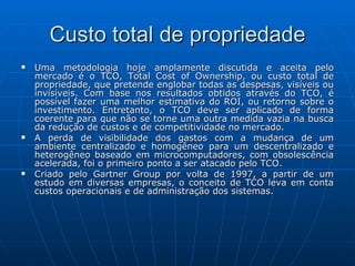 Custo total de propriedade Uma metodologia hoje amplamente discutida e aceita pelo mercado é o TCO, Total Cost of Ownership, ou custo total de propriedade, que pretende englobar todas as despesas, visíveis ou invisíveis. Com base nos resultados obtidos através do TCO, é possível fazer uma melhor estimativa do ROI, ou retorno sobre o investimento. Entretanto, o TCO deve ser aplicado de forma coerente para que não se torne uma outra medida vazia na busca da redução de custos e de competitividade no mercado. A perda de visibilidade dos gastos com a mudança de um ambiente centralizado e homogêneo para um descentralizado e heterogêneo baseado em microcomputadores, com obsolescência acelerada, foi o primeiro ponto a ser atacado pelo TCO. Criado pelo Gartner Group por volta de 1997, a partir de um estudo em diversas empresas, o conceito de TCO leva em conta custos operacionais e de administração dos sistemas.  