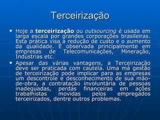 Terceirização Hoje a  terceirização  ou  outsourcing  é usada em larga escala por grandes corporações brasileiras. Esta prática visa a redução de custo e o aumento da qualidade. É observada principalmente em empresas de Telecomunicações, Mineração, Indústrias etc. Apesar das várias vantagens, a Terceirização deve ser praticada com cautela. Uma má gestão de terceirização pode implicar para as empresas um descontrole e desconhecimento de sua mão-de-obra, a contratação involuntária de pessoas inadequadas, perdas financeiras em ações trabalhistas movidas pelos empregados terceirizados, dentre outros problemas. 