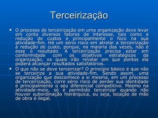 Terceirização O processo de terceirização em uma organização deve levar em conta diversos fatores de interesse, tais como a redução de custos e principalmente o foco na sua atividade-fim. Há um sério risco em atrelar a terceirização à redução de custo, porque, na maioria das vezes, não é esse o resultado. A terceirização precisa estar em conformidade com os objetivos estratégicos da organização, os quais irão revelar em que pontos ela poderá alcançar resultados satisfatórios. O que não se deve terceirizar? O princípio básico é que não se terceirize a sua atividade-fim. Sendo assim, uma organização que desconhece a si mesma, em um processo de terceirização, corre sério risco de perder sua identidade e principalmente o seu diferencial competitivo. Mesmo na atividade-meio, só é permitido terceirizar quando não houver subordinação hierárquica, ou seja, locação de mão de obra é ilegal. 