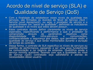 Acordo de nível de serviço (SLA) e Qualidade de Serviço (QoS) Com a finalidade de estabelecer esses níveis de qualidade nos serviços, são firmados os Acordos de Nível de Serviço (SLA - Service Level Agreement), ou seja, o prestador de serviço e o usuário firmam um "pacto de qualidade", definindo os indicadores de qualidade e os níveis que estes devem possuir. Estes contratos devem definir claramente os níveis de serviço esperados, especificando a performance a que o prestador se compromete através de parâmetros objetivos como disponibilidade da infra-estrutura e comunicações, confidencialidade e segurança dos dados, que permitem medir a qualidade do serviço e que serão monitorados durante a duração do tempo do contrato. Dessa forma, o contrato de SLA especifica os níveis de serviços ou padrões de performance, passando a ser uma peça fundamental na comunicação e no negócio da empresa. Quantifica ainda o serviço mínimo aceitável, fazendo com que a qualidade do nível de serviço (QoS) contratado seja satisfatória e atenda às necessidades desse usuário. 