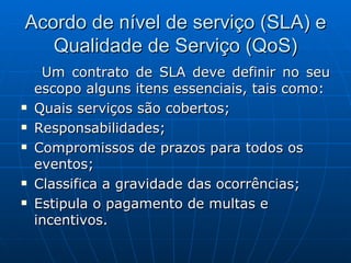Acordo de nível de serviço (SLA) e Qualidade de Serviço (QoS) Um contrato de SLA deve definir no seu escopo alguns itens essenciais, tais como: Quais serviços são cobertos;  Responsabilidades;  Compromissos de prazos para todos os eventos;  Classifica a gravidade das ocorrências;  Estipula o pagamento de multas e incentivos.  