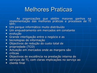 Melhores Praticas As organizações que obtêm maiores ganhos na implementação das melhores práticas e processos de TI têm: Um parque informático muito distribuído Um enquadramento em mercados em constante evolução Grande interligação entre o negócio e as tecnologias de informação Objectivos de redução do custo total de propriedade (TCO) Actuação em mercados onde as margens são críticas Objectivos de excelência na prestação interna de serviços de TI, com claras implicações no serviço ao cliente final 