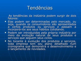 Tendências  As tendências da indústria podem surgir de dois fatores: Elas podem ser determinadas pelo mercado, ou seja, quando os consumidores são apresentados a certos produtos ou serviços e passam a incorporá-los aos seus hábitos cotidianos. Podem ser introduzidas pela própria indústria por meio da evolução natural de seus produtos e serviços que seguem seus ciclos. No tocante à evolução dos produtos e serviços, toda empresa tem seu plano detalhado num cronograma que demonstra o desenvolvimento e o lançamento de novidades. 