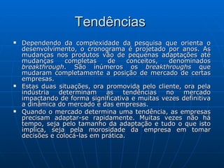 Tendências  Dependendo da complexidade da pesquisa que orienta o desenvolvimento, o cronograma é projetado por anos. As mudanças nos produtos vão de pequenas adaptações até mudanças completas de conceitos, denominados  breakthrough . São inúmeros os  breakthroughs  que mudaram completamente a posição de mercado de certas empresas. Estas duas situações, ora promovida pelo cliente, ora pela indústria determinam as tendências no mercado impactando de forma significativa e muitas vezes definitiva a dinâmica do mercado e das empresas.   Quando o mercado determina uma tendência, as empresas precisam adaptar-se rapidamente. Muitas vezes não há tempo, seja pelo tamanho da adaptação e tudo o que isto implica, seja pela morosidade da empresa em tomar decisões e colocá-las em prática.  