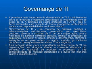 Governança de TI A premissa mais importante da Governança de TI é o alinhamento entre as diretrizes e objetivos estratégicas da organização com as ações de TI. A definição do ilustre professor da FGV Sr. João R. Peres demonstra este conceito de forma abrangente, atribuindo os papéis e as responsabilidades conforme abaixo: “ Governança de TI é um conjunto de práticas, padrões e relacionamentos estruturados, assumidos por executivos, gestores, técnicos e  usuários  de TI de uma organização, com a finalidade de garantir controles efetivos, ampliar os processos de  segurança , minimizar os riscos, ampliar o desempenho, otimizar a aplicação de recursos, reduzir os custos, suportar as melhores decisões e conseqüentemente alinhar TI aos negócios.” Está definição deixa clara a importância da Governança de TI em organizações que almejam atender a crescente demanda por aumento de qualidade de produtos e processos, a alta competitividade do mercado globalizado e a busca por menores custos e maiores lucros. 