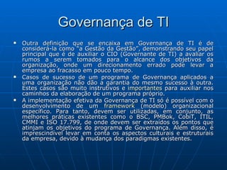 Governança de TI Outra definição que se encaixa em Governança de TI é de considerá-la como “a Gestão da Gestão”, demonstrando seu papel principal que é de auxiliar o CIO (Governante de TI) a avaliar os rumos a serem tomados para o alcance dos objetivos da organização, onde um direcionamento errado pode levar a empresa ao fracasso em pouco tempo. Casos de sucesso de um programa de Governança aplicados a uma organização não dão a garantia do mesmo sucesso à outra. Estes casos são muito instrutivos e  importantes  para auxiliar nos caminhos da elaboração de um programa próprio. A implementação efetiva da Governança de TI só é possível com o desenvolvimento de um  framework  (modelo) organizacional específico. Para tanto, devem ser utilizadas, em conjunto, as melhores práticas existentes como o BSC, PMBok, CobiT, ITIL, CMMI e ISO 17.799, de onde devem ser extraídos os pontos que atinjam os objetivos do programa de Governança. Além disso, é imprescindível levar em conta os aspectos culturais e estruturais da empresa, devido à mudança dos paradigmas existentes. 