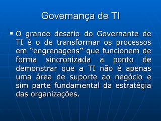 Governança de TI O grande desafio do Governante de TI é o de transformar os processos em “engrenagens” que funcionem de forma sincronizada a ponto de demonstrar que a TI não é apenas uma área de suporte ao negócio e sim parte fundamental da estratégia das organizações. 