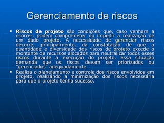 Gerenciamento de riscos Riscos de projeto  são condições que, caso venham a ocorrer, podem comprometer ou impedir a realização de um dado  projeto . A necessidade de  gerenciar  riscos decorre, principalmente, da constatação de que a quantidade e diversidade dos riscos de  projeto  excede o montante de recursos alocados para neutralizar todos esses  riscos  durante a execução do projeto. Essa situação demanda que os riscos devam ser priorizados ou "gerenciados" adequadamente. Realiza o planejamento e controle dos riscos envolvidos em projeto, realizando a minimização dos riscos necessária para que o projeto tenha sucesso. 