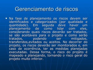 Gerenciamento de riscos Na fase de planejamento os riscos devem ser identificados e categorizados (por qualidade e quantidade). Em seguida deve haver um planejamento de como lidar com eles, considerando quais riscos deverão ser tratados, se são aceitáveis para o projeto e como serão tratados, podendo ser mitigados, transferidos,evitados ou aceitos. No decorrer do projeto, os riscos deverão ser monitorados e, em caso de ocorrência, ter as medidas planejadas executadas. Dessa forma, o risco do projeto é mapeado e planejando, tornando o risco geral do projeto muito inferior. 