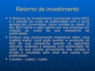 Retorno de investimento O Retorno do investimento (conhecido como ROI) é a relação do custo de publicidade com o lucro gerado por conversões, como vendas ou leads. O seu ROI indica o valor ganho por sua empresa em relação ao custo de sua campanha de publicidade.  Embora seja praticamente impossível obter uma medida exata, você pode auxiliar a avaliação do ROI de sua campanha usando os seguintes cálculos: subtraia a despesa com publicidade do valor de sua receita proveniente das vendas e divida o resultado pelo total dos custos com publicidade.  (receita - custo) / custo  