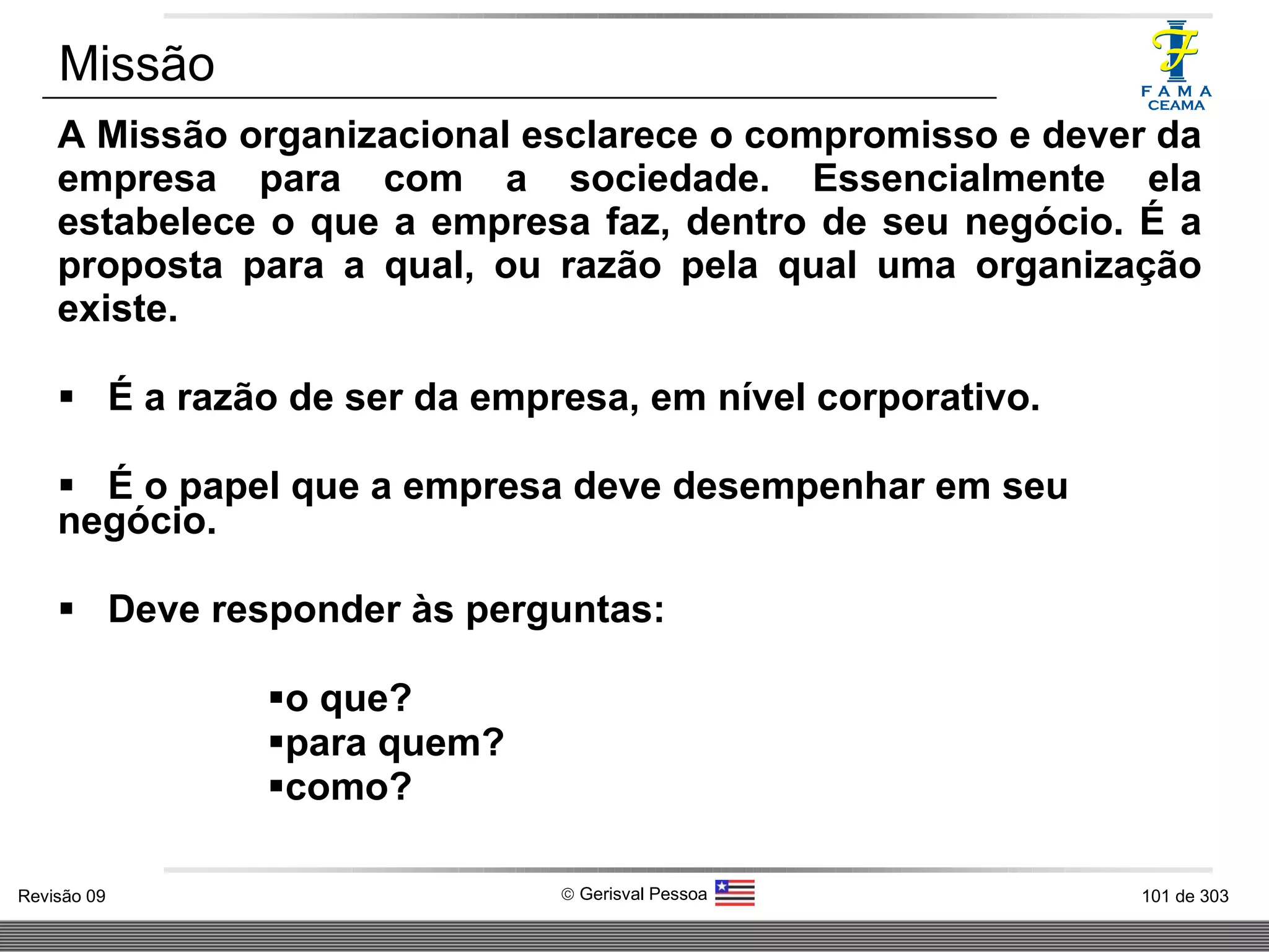 A Missão organizacional esclarece o compromisso e dever da empresa para com a sociedade. Essencialmente ela estabelece o que a empresa faz, dentro de seu negócio. É a proposta para a qual, ou razão pela qual uma organização existe. É a razão de ser da empresa, em nível corporativo. É o papel que a empresa deve desempenhar em seu negócio. Deve responder às perguntas: o que? para quem? como? Missão 