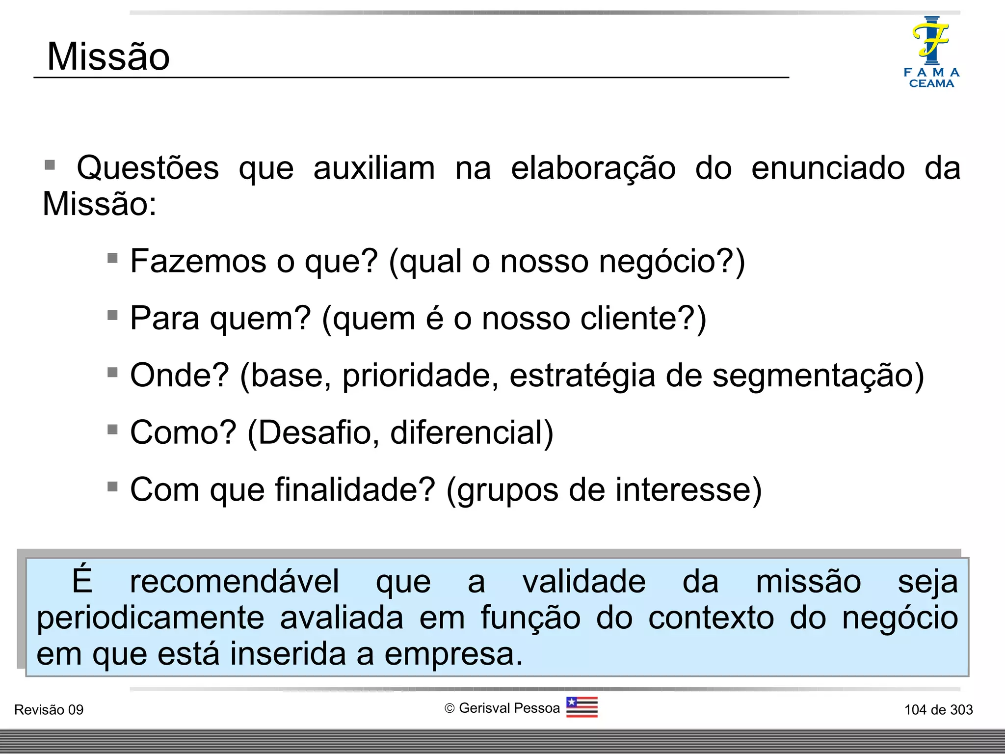 Questões que auxiliam na elaboração do enunciado da Missão: Fazemos o que? (qual o nosso negócio?) Para quem? (quem é o nosso cliente?) Onde? (base, prioridade, estratégia de segmentação) Como? (Desafio, diferencial) Com que finalidade? (grupos de interesse) Missão É recomendável que a validade da missão seja periodicamente avaliada em função do contexto do negócio em que está inserida a empresa.  