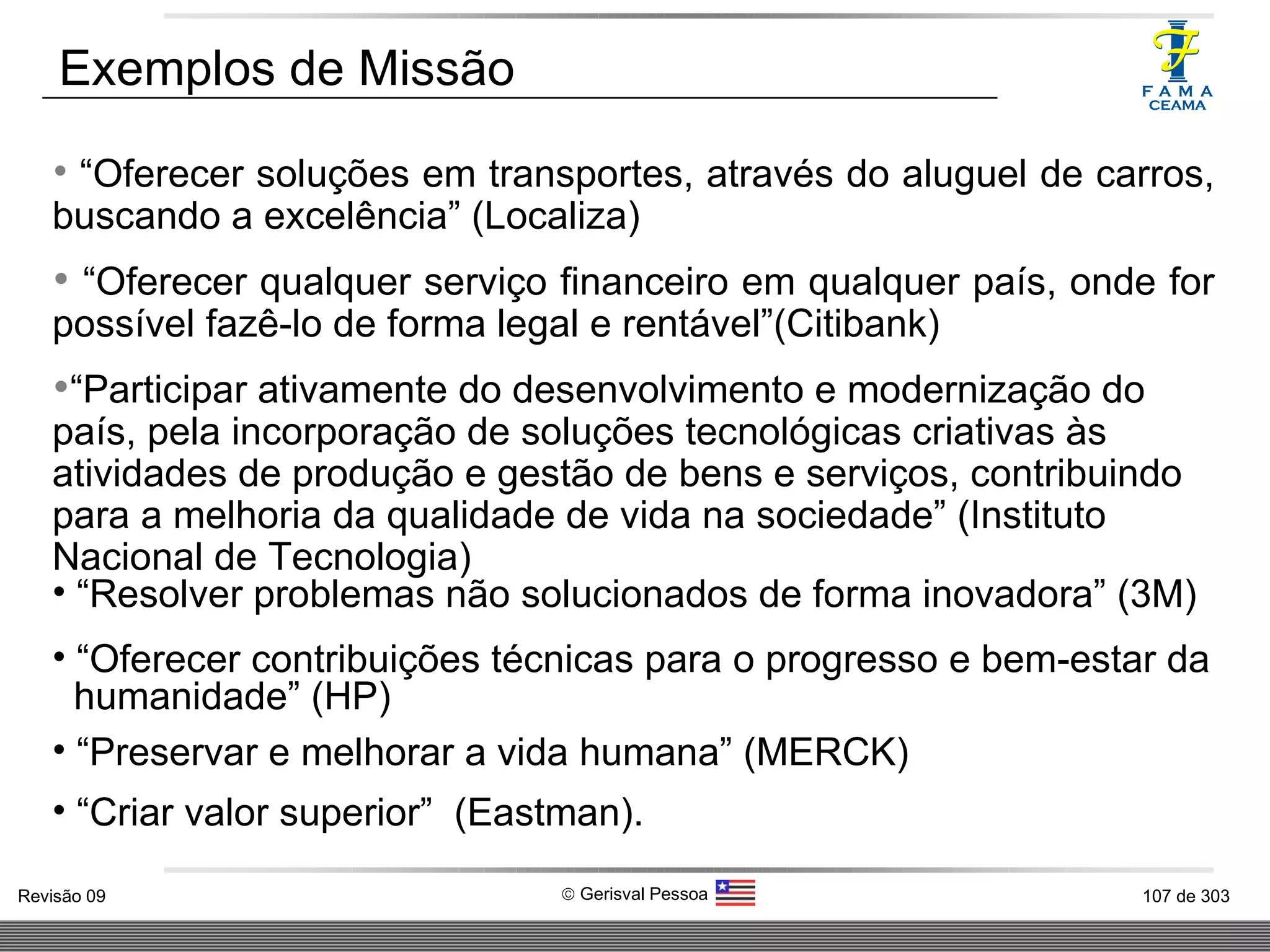 “ Oferecer soluções em transportes, através do aluguel de carros, buscando a excelência” (Localiza) “ Oferecer qualquer serviço financeiro em qualquer país, onde for possível fazê-lo de forma legal e rentável”(Citibank) “ Participar ativamente do desenvolvimento e modernização do país, pela incorporação de soluções tecnológicas criativas às atividades de produção e gestão de bens e serviços, contribuindo para a melhoria da qualidade de vida na sociedade” (Instituto Nacional de Tecnologia) “ Resolver problemas não solucionados de forma inovadora” (3M) “ Oferecer contribuições técnicas para o progresso e bem-estar da  humanidade” (HP) “ Preservar e melhorar a vida humana” (MERCK) “ Criar valor superior”  (Eastman). Exemplos de Missão 