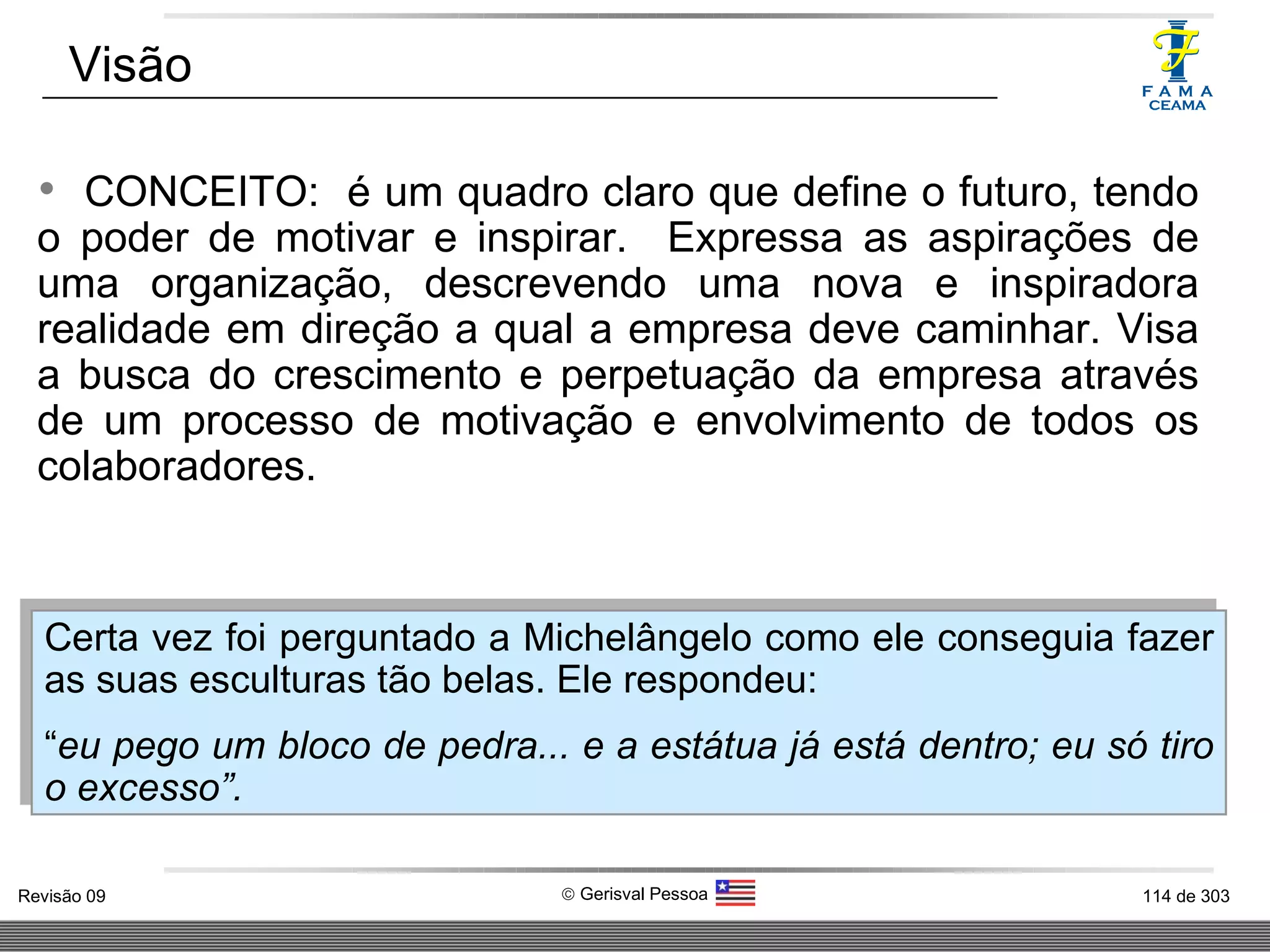 CONCEITO:  é um quadro claro que define o futuro, tendo o poder de motivar e inspirar.  Expressa as aspirações de uma organização, descrevendo uma nova e inspiradora realidade em direção a qual a empresa deve caminhar. Visa a busca do crescimento e perpetuação da empresa através de um processo de motivação e envolvimento de todos os colaboradores. Visão Certa vez foi perguntado a Michelângelo como ele conseguia fazer as suas esculturas tão belas. Ele respondeu: “ eu pego um bloco de pedra... e a estátua já está dentro; eu só tiro o excesso”. 