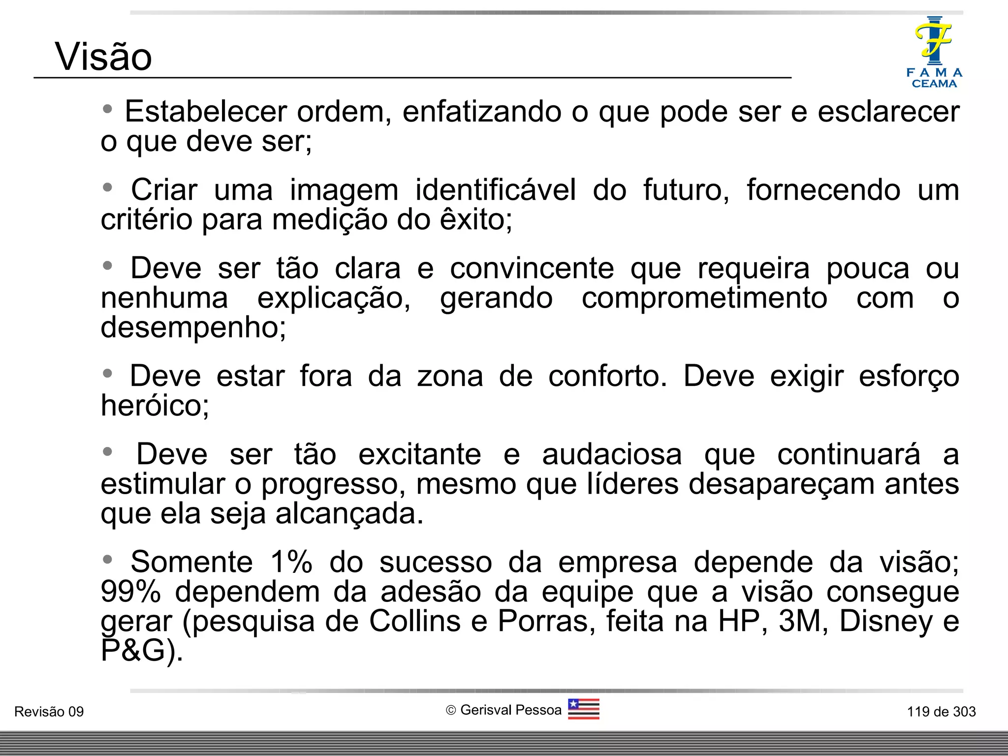 Estabelecer ordem, enfatizando o que pode ser e esclarecer o que deve ser; Criar uma imagem identificável do futuro, fornecendo um critério para medição do êxito; Deve ser tão clara e convincente que requeira pouca ou nenhuma explicação, gerando comprometimento com o desempenho; Deve estar fora da zona de conforto. Deve exigir esforço heróico; Deve ser tão excitante e audaciosa que continuará a estimular o progresso, mesmo que líderes desapareçam antes que ela seja alcançada. Somente 1% do sucesso da empresa depende da visão; 99% dependem da adesão da equipe que a visão consegue gerar (pesquisa de Collins e Porras, feita na HP, 3M, Disney e P&G). Visão 