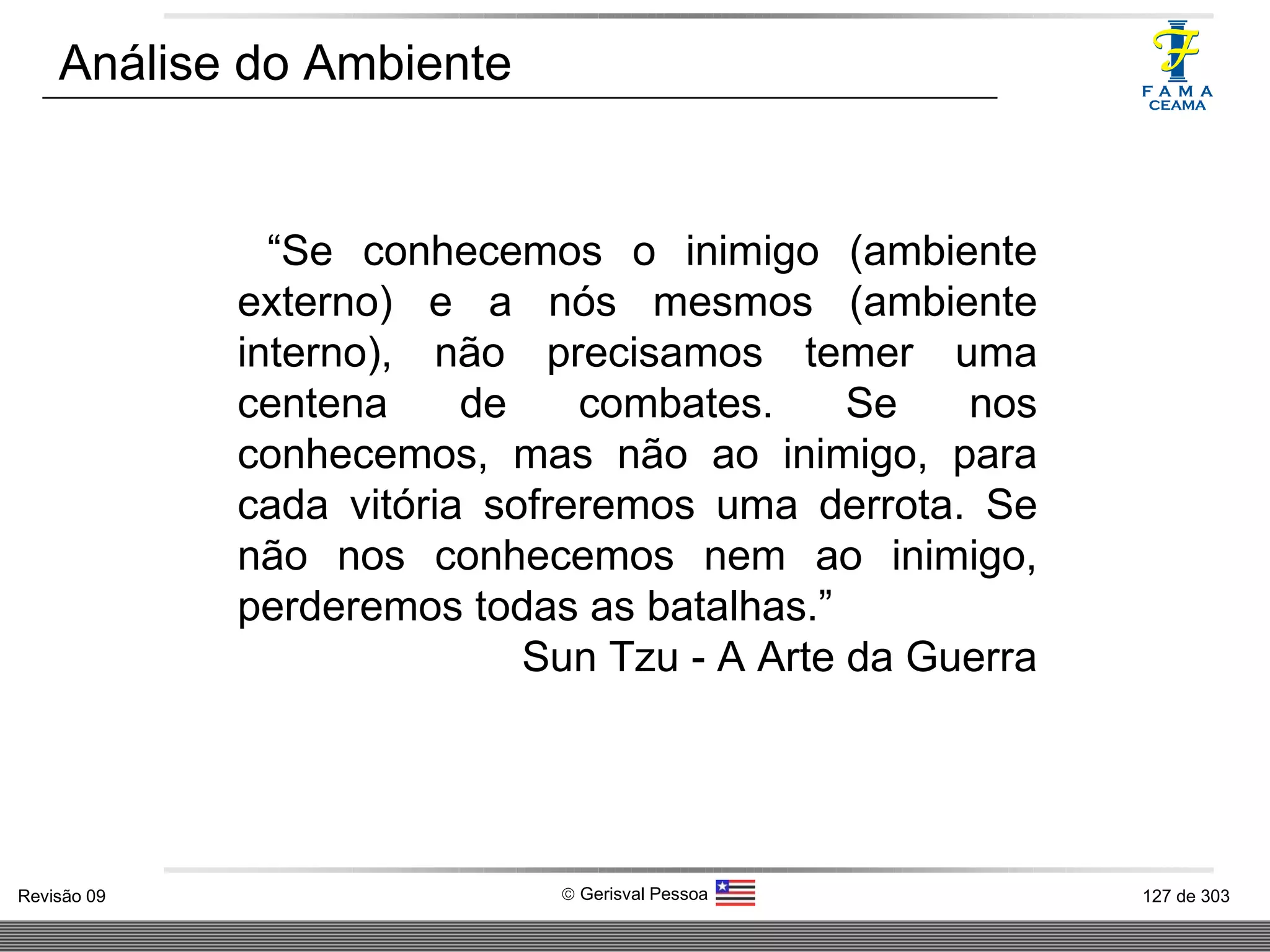 Análise do Ambiente “ Se conhecemos o inimigo (ambiente externo) e a nós mesmos (ambiente interno), não precisamos temer uma centena de combates. Se nos conhecemos, mas não ao inimigo, para cada vitória sofreremos uma derrota. Se não nos conhecemos nem ao inimigo, perderemos todas as batalhas.” Sun Tzu - A Arte da Guerra 