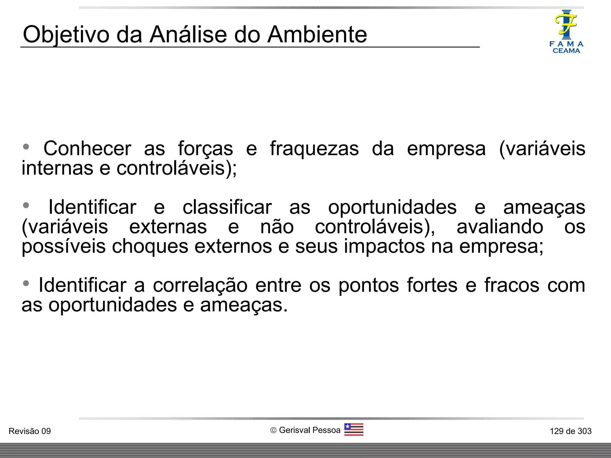 Conhecer as forças e fraquezas da empresa (variáveis internas e controláveis);  Identificar e classificar as oportunidades e ameaças (variáveis externas e não controláveis), avaliando os possíveis choques externos e seus impactos na empresa; Identificar a correlação entre os pontos fortes e fracos com as oportunidades e ameaças. Objetivo da Análise do Ambiente 