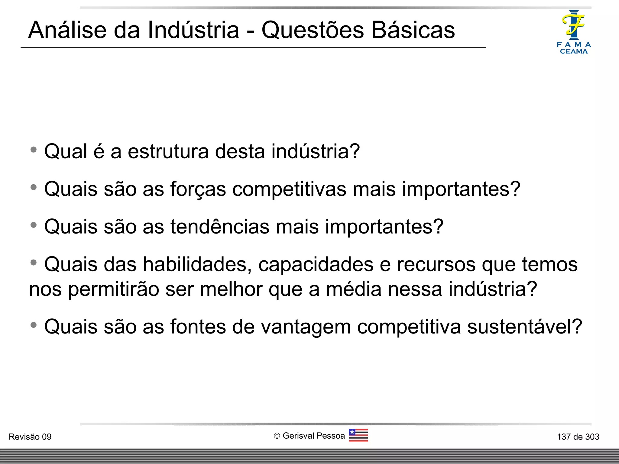 Análise da Indústria - Questões Básicas Qual é a estrutura desta indústria? Quais são as forças competitivas mais importantes? Quais são as tendências mais importantes? Quais das habilidades, capacidades e recursos que temos nos permitirão ser melhor que a média nessa indústria? Quais são as fontes de vantagem competitiva sustentável? 